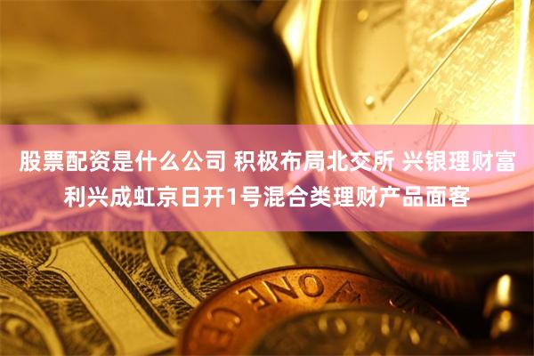 股票配资是什么公司 积极布局北交所 兴银理财富利兴成虹京日开1号混合类理财产品面客