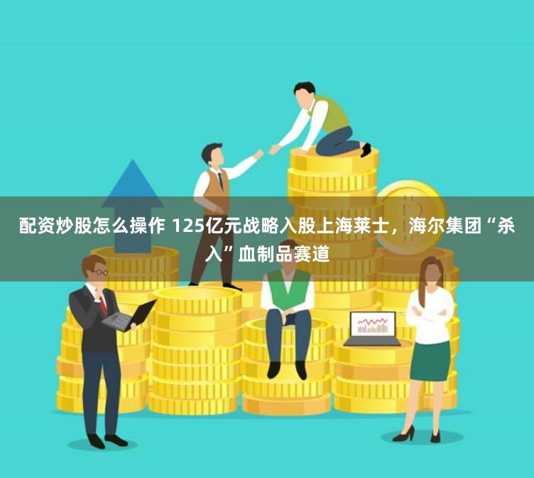 配资炒股怎么操作 125亿元战略入股上海莱士，海尔集团“杀入”血制品赛道