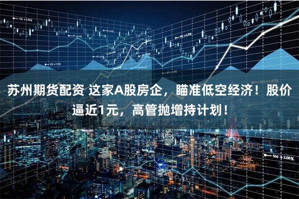 苏州期货配资 这家A股房企，瞄准低空经济！股价逼近1元，高管抛增持计划！
