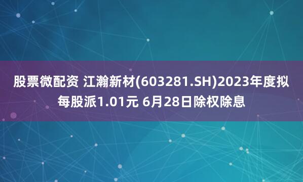 股票微配资 江瀚新材(603281.SH)2023年度拟每股派1.01元 6月28日除权除息
