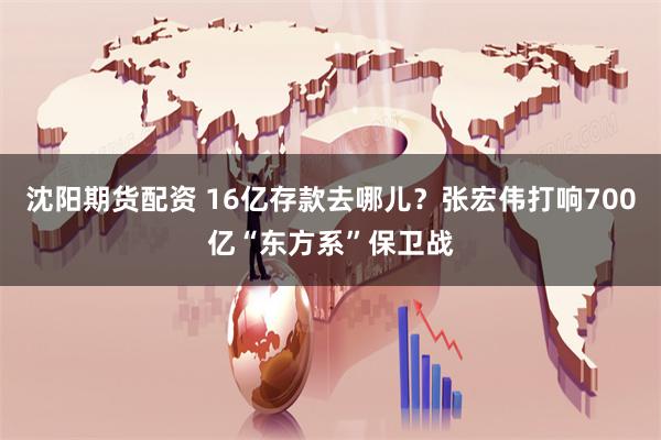 沈阳期货配资 16亿存款去哪儿？张宏伟打响700亿“东方系”保卫战