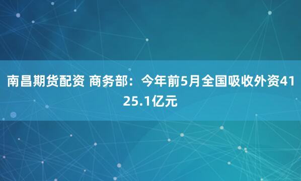 南昌期货配资 商务部：今年前5月全国吸收外资4125.1亿元