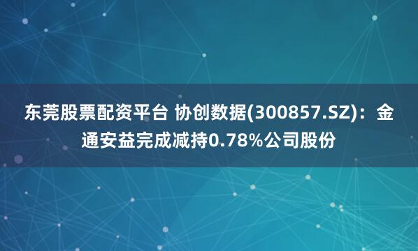 东莞股票配资平台 协创数据(300857.SZ)：金通安益完成减持0.78%公司股份