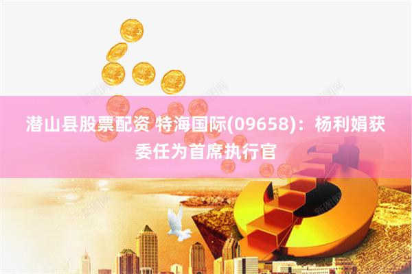 潜山县股票配资 特海国际(09658)：杨利娟获委任为首席执行官