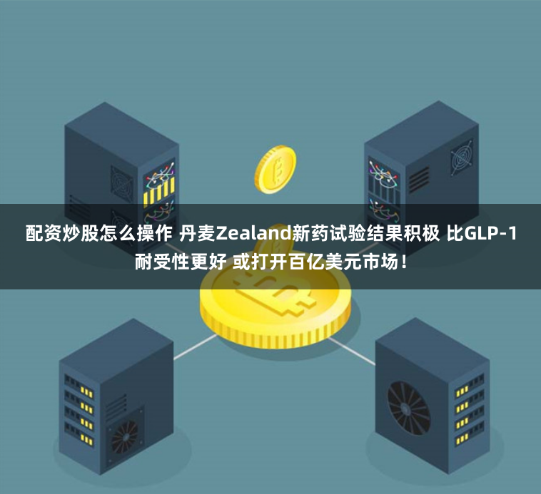配资炒股怎么操作 丹麦Zealand新药试验结果积极 比GLP-1耐受性更好 或打开百亿美元市场！