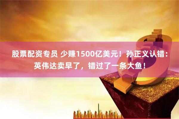 股票配资专员 少赚1500亿美元！孙正义认错：英伟达卖早了，错过了一条大鱼！