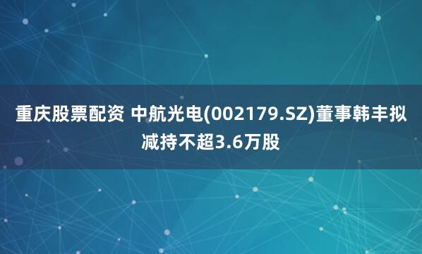 重庆股票配资 中航光电(002179.SZ)董事韩丰拟减持不超3.6万股