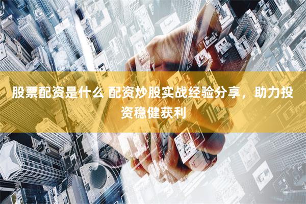 股票配资是什么 配资炒股实战经验分享，助力投资稳健获利