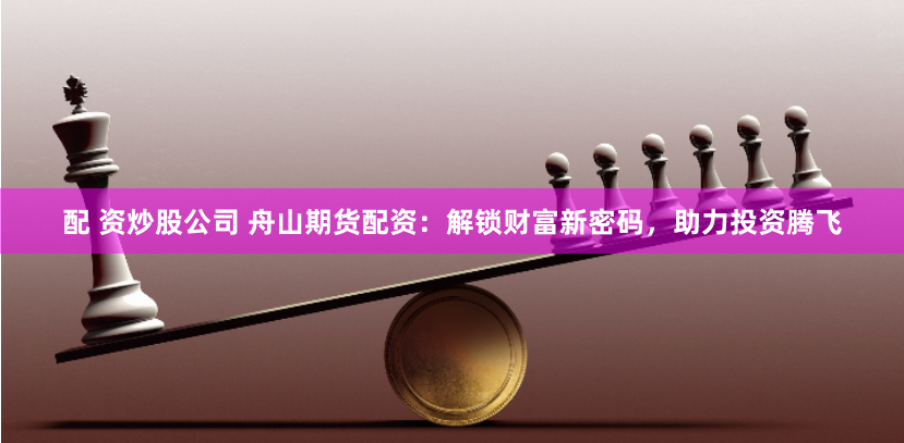 配 资炒股公司 舟山期货配资：解锁财富新密码，助力投资腾飞