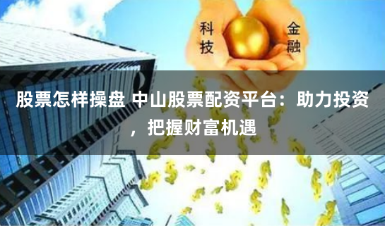 股票怎样操盘 中山股票配资平台：助力投资，把握财富机遇