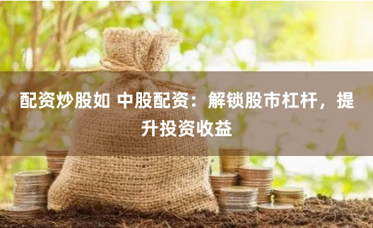 配资炒股如 中股配资：解锁股市杠杆，提升投资收益
