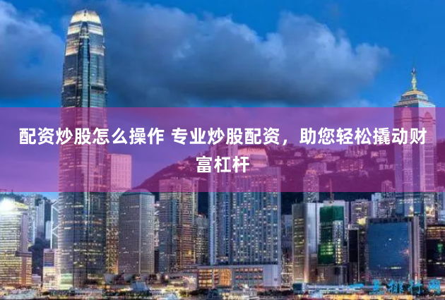 配资炒股怎么操作 专业炒股配资，助您轻松撬动财富杠杆