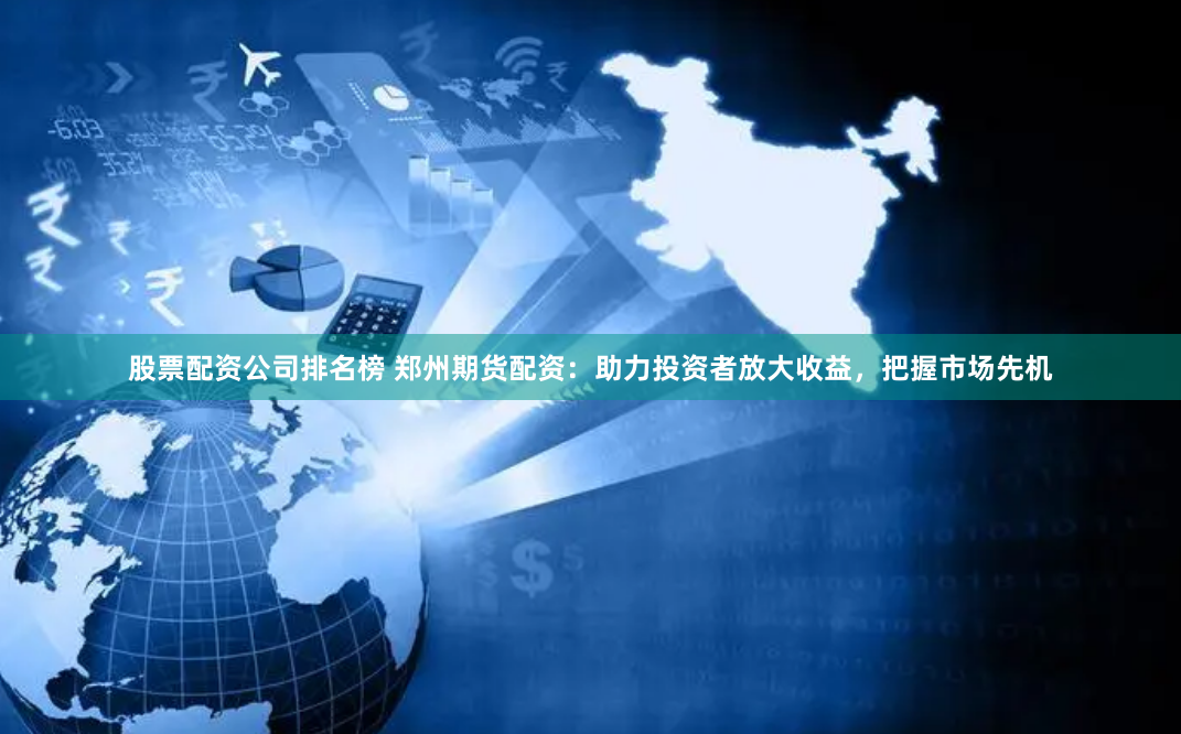 股票配资公司排名榜 郑州期货配资：助力投资者放大收益，把握市场先机