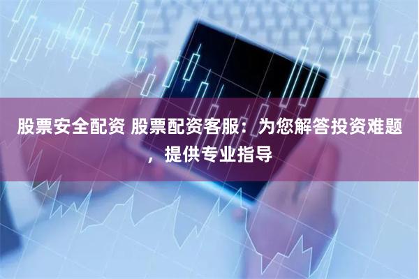 股票安全配资 股票配资客服：为您解答投资难题，提供专业指导