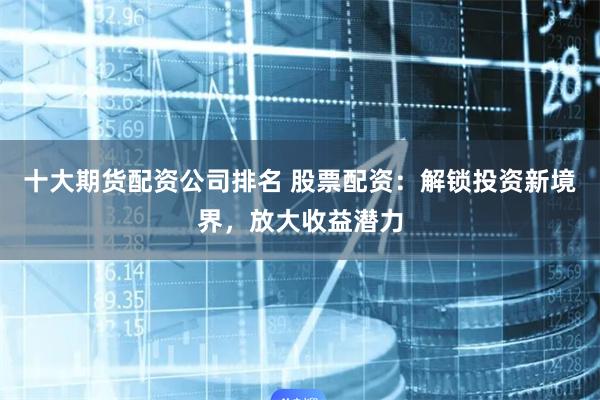 十大期货配资公司排名 股票配资：解锁投资新境界，放大收益潜力