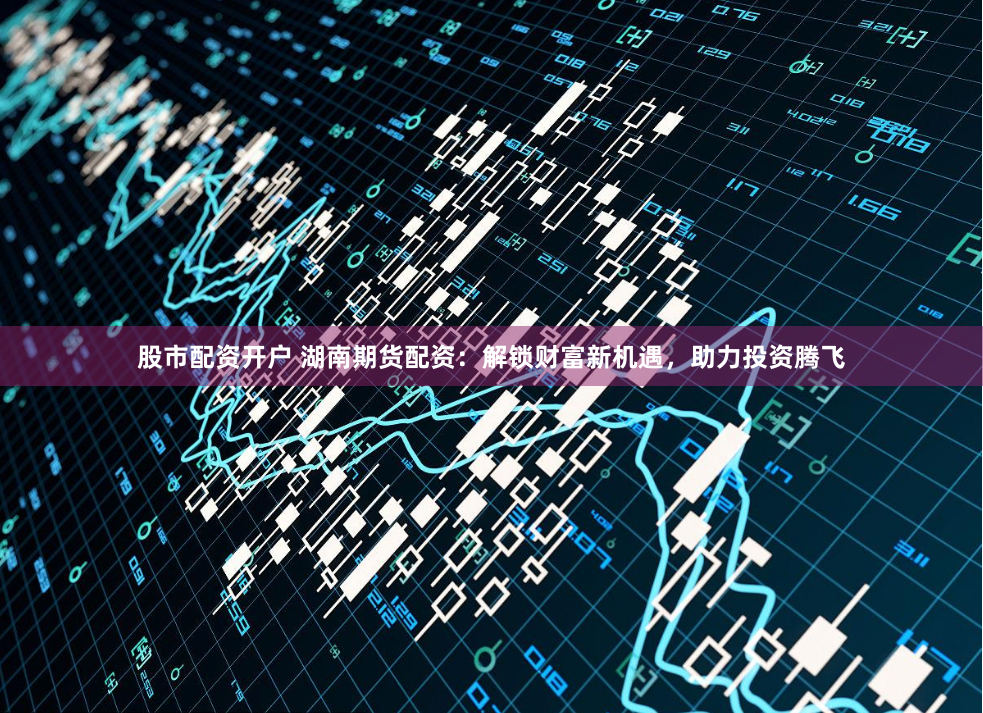 股市配资开户 湖南期货配资：解锁财富新机遇，助力投资腾飞