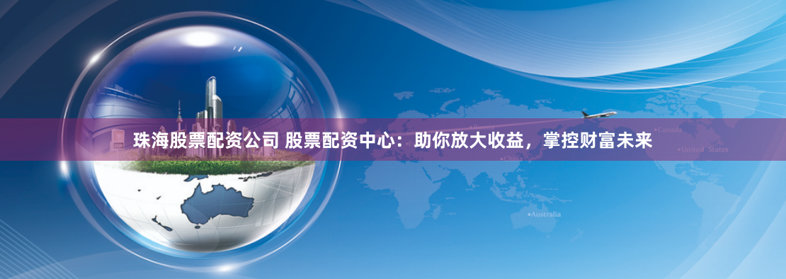 珠海股票配资公司 股票配资中心：助你放大收益，掌控财富未来
