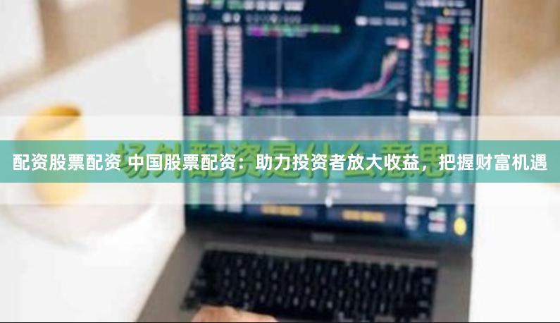配资股票配资 中国股票配资：助力投资者放大收益，把握财富机遇