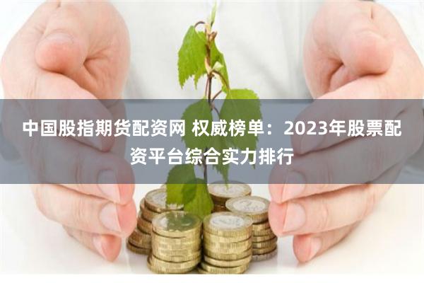 中国股指期货配资网 权威榜单：2023年股票配资平台综合实力排行