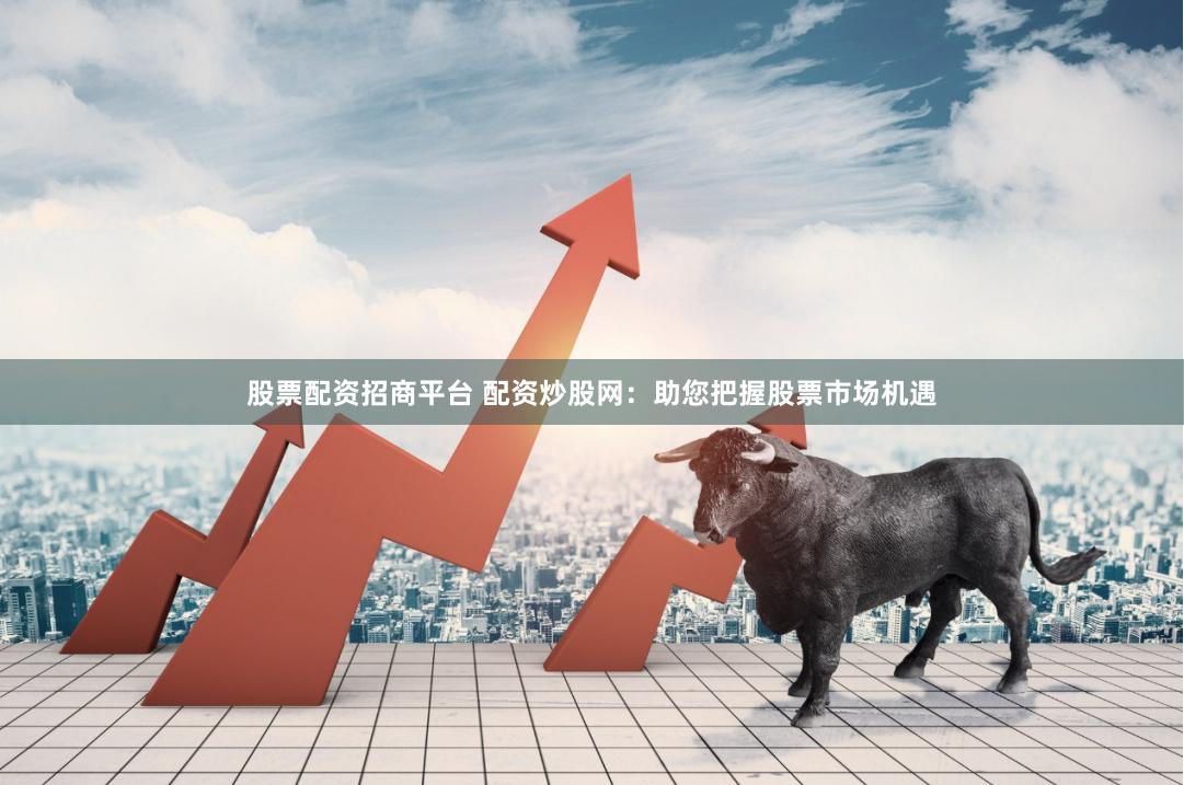 股票配资招商平台 配资炒股网：助您把握股票市场机遇