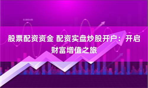 股票配资资金 配资实盘炒股开户：开启财富增值之旅