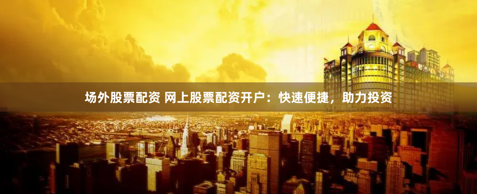 场外股票配资 网上股票配资开户：快速便捷，助力投资