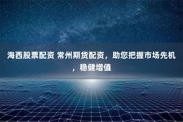 海西股票配资 常州期货配资，助您把握市场先机，稳健增值
