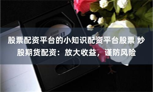 股票配资平台的小知识配资平台股票 炒股期货配资：放大收益，谨防风险