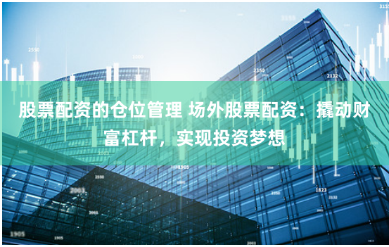 股票配资的仓位管理 场外股票配资：撬动财富杠杆，实现投资梦想