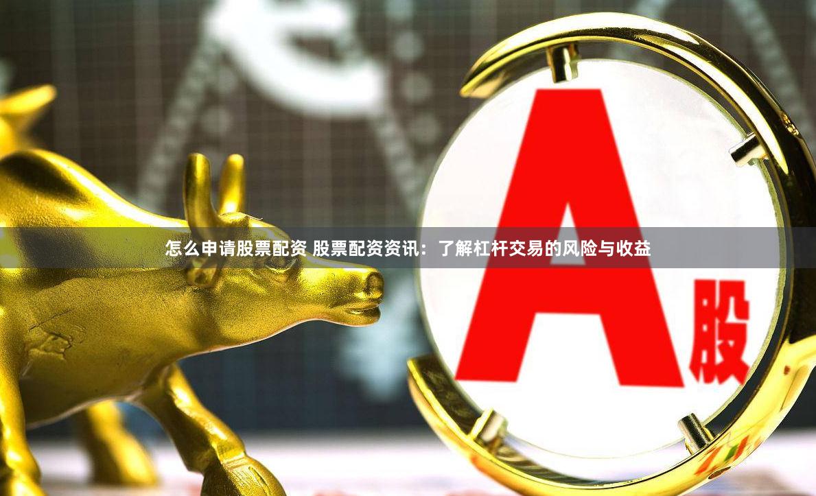 怎么申请股票配资 股票配资资讯：了解杠杆交易的风险与收益