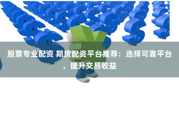 股票专业配资 期货配资平台推荐：选择可靠平台，提升交易收益