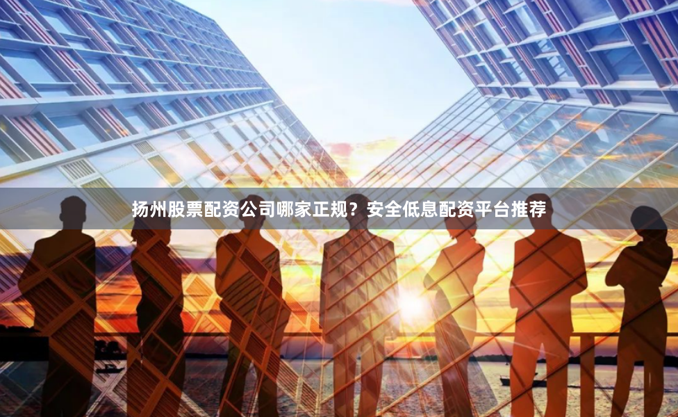 扬州股票配资公司哪家正规？安全低息配资平台推荐