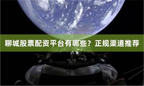 聊城股票配资平台有哪些？正规渠道推荐