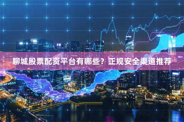 聊城股票配资平台有哪些？正规安全渠道推荐