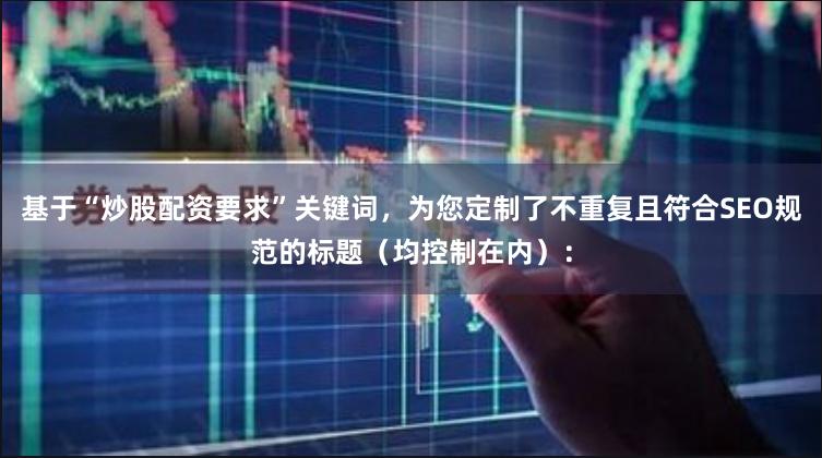 基于“炒股配资要求”关键词，为您定制了不重复且符合SEO规范的标题（均控制在内）：