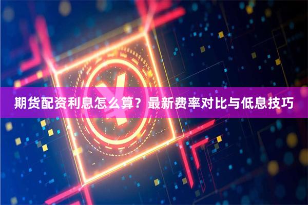 期货配资利息怎么算？最新费率对比与低息技巧